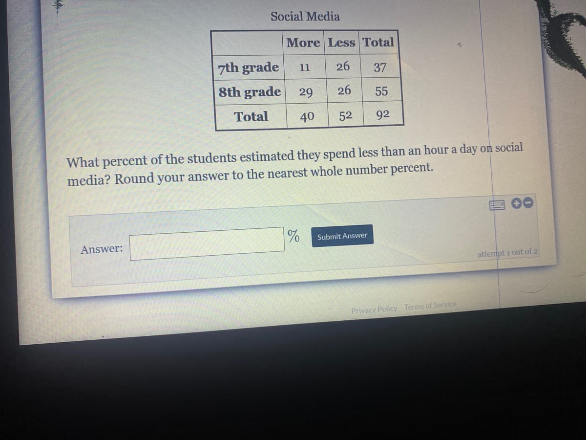 Social Media
More Less Total
7th grade
11
26
37
8th grade
29
26
55
Total
40
52
92
What percent of the students estimated they spend less than an hour a day on social
media? Round your answer to the nearest whole number percent.
Submit Answer
Answer:
attempt i out of 2
Privacy Policy Terms of Service
