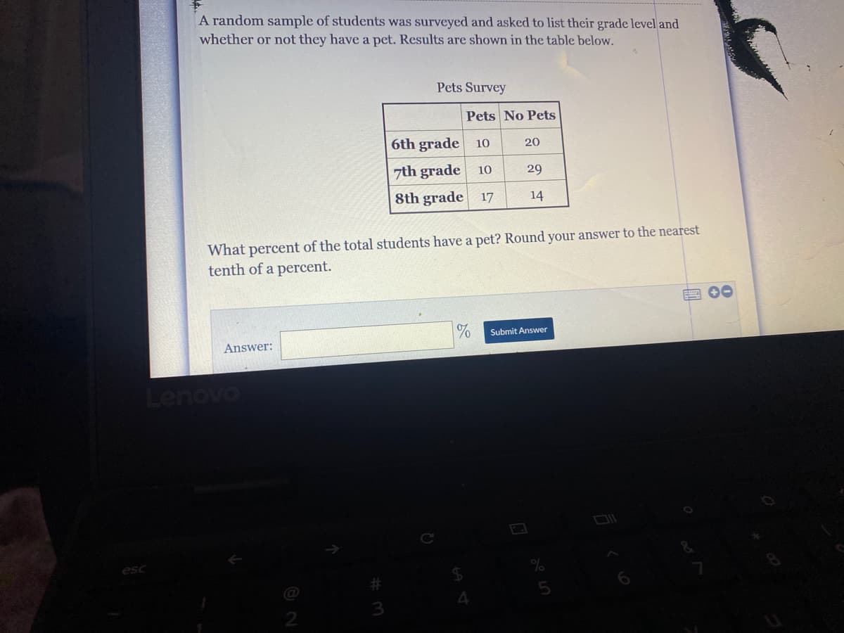 A random sample of students was surveyed and asked to list their grade level and
whether or not they have a pet. Results are shown in the table below.
Pets Survey
Pets No Pets
6th grade
10
20
7th grade
10
29
8th grade 17
14
What percent of the total students have a pet? Round your answer to the nearest
tenth of a percent.
四 0
%
Submit Answer
Answer:
Lenovo
esc
3
