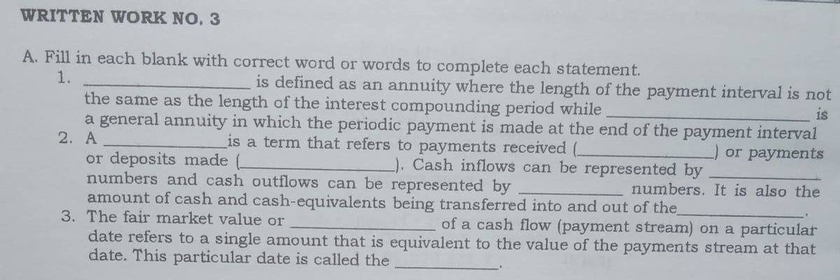 WRITTEN WORK NO. 3
A. Fill in each blank with correct word or words to complete each statement.
1.
is defined as an annuity where the length of the payment interval is not
the same as the length of the interest compounding period while
a general annuity in which the periodic payment is made at the end of the payment interval
2. A
or deposits made .
numbers and cash outflows can be represented by
amount of cash and cash-equivalents being transferred into and out of the
3. The fair market value or _
date refers to a single amount that is equivalent to the value of the payments stream at that
date. This particular date is called the
is
is a term that refers to payments received (
) or payments
). Cash inflows can be represented by
numbers. It is also the
of a cash flow (payment stream) on a particular
