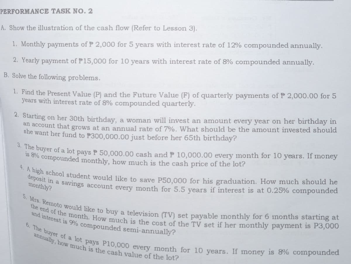 deposit in a savings account every month for 5.5 years if interest is at 0.25% compounded
the end of the month. How much is the cost of the TV set if her monthly payment is P3,000
5. Mrs. Remoto would like to buy a television (TV) set payable monthly for 6 months starting at
6. The buyer of a lot pays P10,000 every month for 10 years. If money is 8% compounded
and interest is 9% compounded semi-annually?
annually, how much is the cash value of the lot?
PERFORMANCE TASK N0. 2
A. Show the illustration of the cash flow (Refer to Lesson 3).
1. Monthly payments of P 2,000 for 5 years with interest rate of 12% compounded annually.
2. Yearly payment of P15,000 for 10 years with interest rate of 8% compounded annually.
B. Solve the following problems.
1. Find the Present Value (P) and the Future Value (F) of quarterly payments of P 2,000.00 for 5
years with interest rate of 8% compounded quarterly.
4. Starting on her 30th birthday, a woman will invest an amount every year on her birthday in
atl account that grows at an annual rate of 7%. What should be the amount invested should
she want her fund to P300,000.00 just before her 65th birthday?
s ayer of a lot pays P 50,000.00 cash and P 10,000.00 every month for 10 years. If money
o 0% compounded monthly, how much is the cash price of the lot?
dengeiehool student would like to save P50.000 for his graduation. How much should he
monthlya a savings account every month for 5.5 vears if interest is at 0.25% compounded
