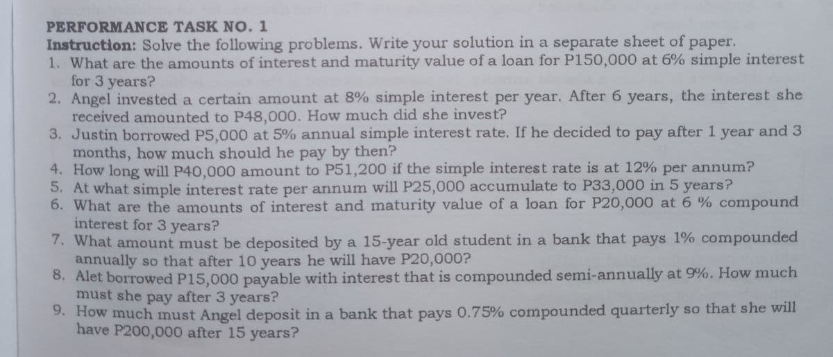 PERFORMANCE TASK NO. 1
Instruction: Solve the following problems. Write your solution in a separate sheet of paper.
1. What are the amounts of interest and maturity value of a loan for P150,000 at 6% simple interest
for 3 years?
2. Angel invested a certain amount at 8% simple interest per year. After 6 years, the interest she
received amounted to P48,000. How much did she invest?
3. Justin borrowed P5,000 at 5% annual simple interest rate. If he decided to pay after 1 year and 3
months, how much should he pay by then?
4. How long will P40,000 amount to P51,200 if the simple interest rate is at 12% per annum?
5. At what simple interest rate per annum will P25,000 accumulate to P33,000 in 5 years?
6. What are the amounts of interest and maturity value of a loan for P20,000 at 6 % compound
interest for 3 years?
7. What amount must be deposited by a 15-year old student in a bank that pays 1% compounded
annually so that after 10 years he will have P20,000?
8. Alet borrowed P15,000 payable with interest that is compounded semi-annually at 9%. How much
must she pay after 3 years?
9. How much must Angel deposit in a bank that pays 0.75% compounded quarterly so that she will
have P200,000 after 15 years?

