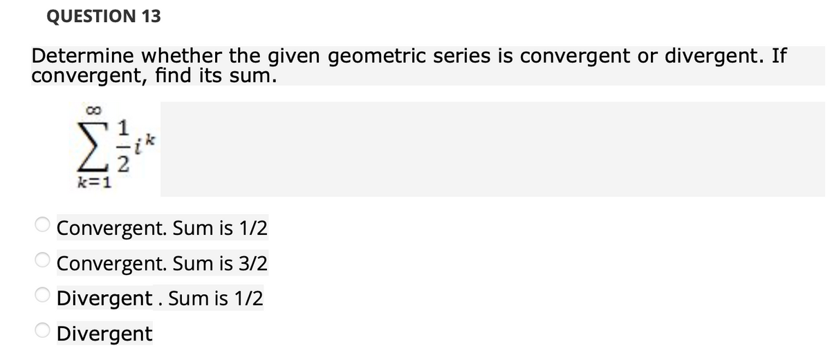 QUESTION 13
Determine whether the given geometric series is convergent or divergent. If
convergent, find its sum.
k=1
O Convergent. Sum is 1/2
Convergent. Sum is 3/2
Divergent . Sum is 1/2
Divergent
O O O O
