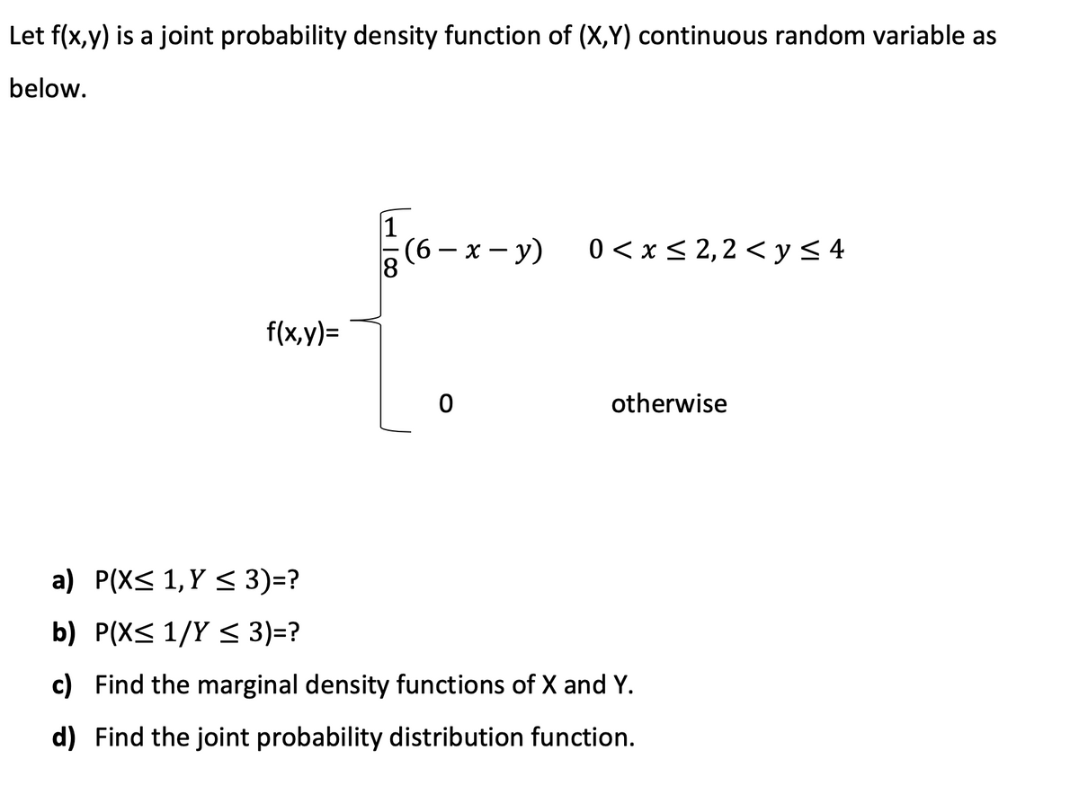 Let f(x,y) is a joint probability density function of (X,Y) continuous random variable as
below.
(6 — х — у)
0 < x < 2,2 < y < 4
f(x,y)=
otherwise
a) P(X< 1,Y < 3)=?
b) P(X< 1/Y < 3)=?
c) Find the marginal density functions of X and Y.
d) Find the joint probability distribution function.
