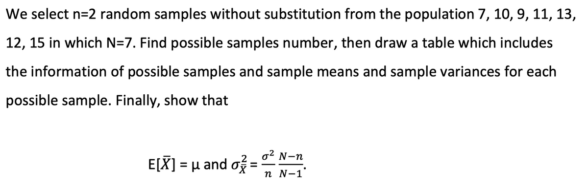 We select n=2 random samples without substitution from the population 7, 10, 9, 11, 13,
12, 15 in which N=7. Find possible samples number, then draw a table which includes
the information of possible samples and sample means and sample variances for each
possible sample. Finally, show that
o2 N-n
.2
Ε[X- μ and στ
n N-1
