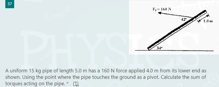 37
F= 160 N
mo
42
1.0 m
34
PHYS
shown. Using the point where the pipe touches the ground as a pivot. Calculate the sum of
A uniform 15 kg pipe of length 5.0 m has a 160 N force applied 4.0 m from its lower end as
torques acting on the pipe.
