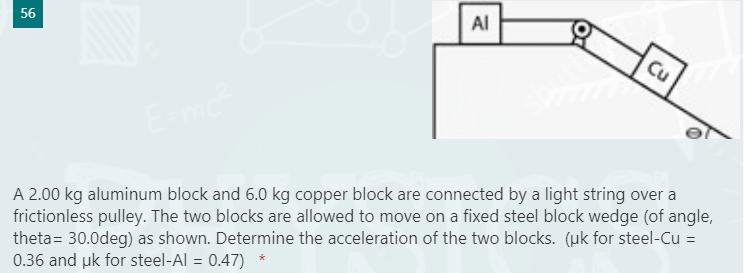 Al
56
Cu
A 2.00 kg aluminum block and 6.0 kg copper block are connected by a light string over a
frictionless pulley. The two blocks are allowed to move on a fixed steel block wedge (of angle,
theta= 30.0deg) as shown. Determine the acceleration of the two blocks. (uk for steel-Cu =
0.36 and uk for steel-Al = 0.47)
%3D
