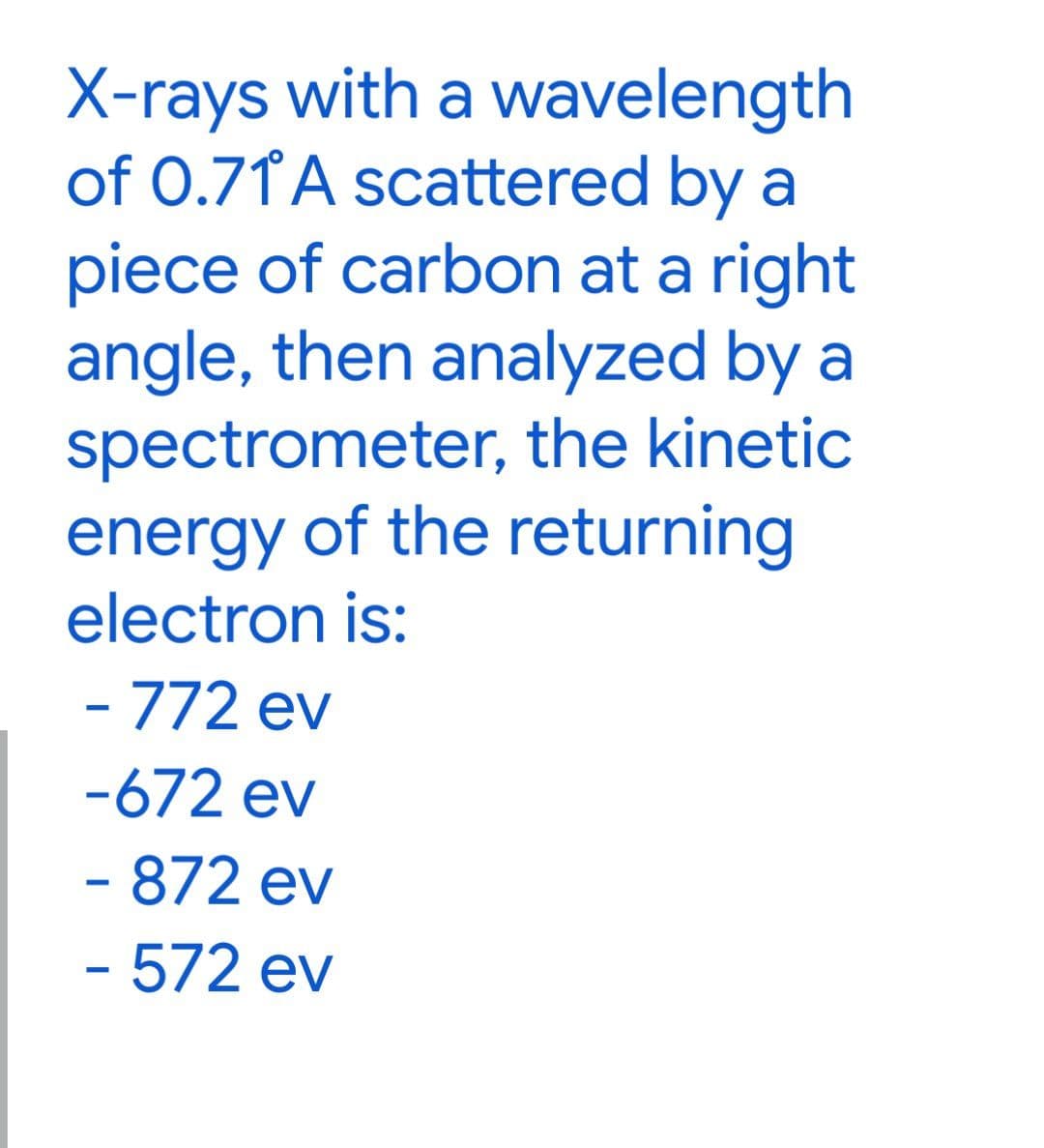 X-rays with a wavelength
of 0.71° A scattered by a
piece of carbon at a right
angle, then analyzed by a
spectrometer, the kinetic
energy of the returning
electron is:
- 772 ev
-672 ev
- 872 ev
- 572 ev
