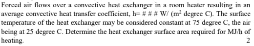 Forced air flows over a convective heat exchanger in a room heater resulting in an
average convective heat transfer coefficient, h= # # # W/ (m² degree C). The surface
temperature of the heat exchanger may be considered constant at 75 degree C, the air
being at 25 degree C. Determine the heat exchanger surface area required for MJ/h of
heating.
2
