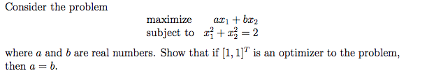 Consider the problem
ari + br2
subject to a?+ = 2
maximize
where a and b are real numbers. Show that if [1, 1]" is an optimizer to the problem,
then a = b.
