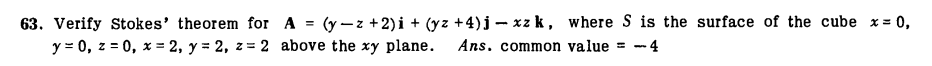 63. Verify Stokes' theorem for A = (y-z +2)i + (yz +4)j – xz k, where S is the surface of the cube x= 0,
y = 0, z = 0, x = 2, y = 2, z = 2 above the xy plane.
Ans. common value = - 4
