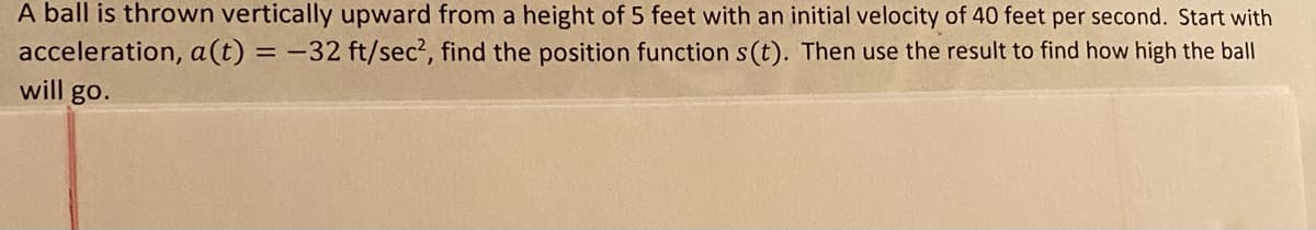 A ball is thrown vertically upward from a height of 5 feet with an initial velocity of 40 feet per second. Start with
acceleration, a(t) = -32 ft/sec?, find the position function s(t). Then use the result to find how high the ball
will go.

