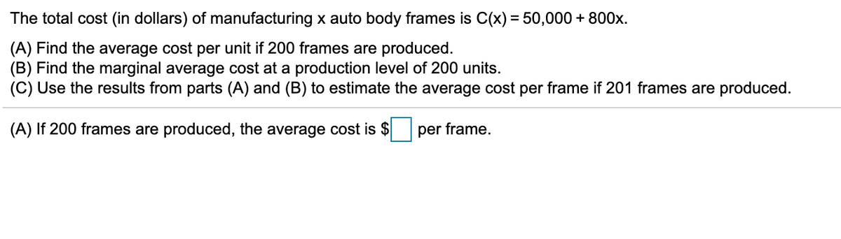The total cost (in dollars) of manufacturing x auto body frames is C(x) = 50,000 + 800x.
(A) Find the average cost per unit if 200 frames are produced.
(B) Find the marginal average cost at a production level of 200 units.
(C) Use the results from parts (A) and (B) to estimate the average cost per frame if 201 frames are produced.
(A) If 200 frames are produced, the average cost is $
per frame.
