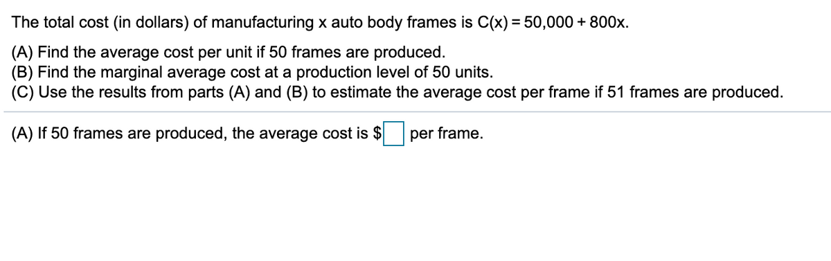 The total cost (in dollars) of manufacturing x auto body frames is C(x) = 50,000 + 800x.
(A) Find the average cost per unit if 50 frames are produced.
(B) Find the marginal average cost at a production level of 50 units.
(C) Use the results from parts (A) and (B) to estimate the average cost per frame if 51 frames are produced.
(A) If 50 frames are produced, the average cost is $
per frame,
