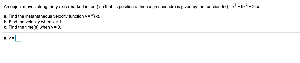 3
An object moves along the y-axis (marked in feet) so that its position at time x (in seconds) is given by the function f(x) =x° - 9x +24x.
a. Find the instantaneous velocity function v = f'(x).
b. Find the velocity when x =1.
c. Find the time(s) when v = 0.
a. v =
