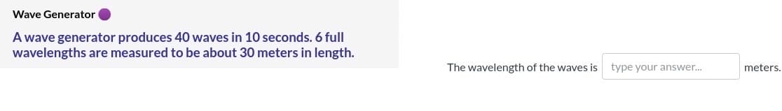 Wave Generator
A wave generator produces 40 waves in 10 seconds. 6 full
wavelengths are measured to be about 30 meters in length.
The wavelength of the waves is type your answer..
meters.
