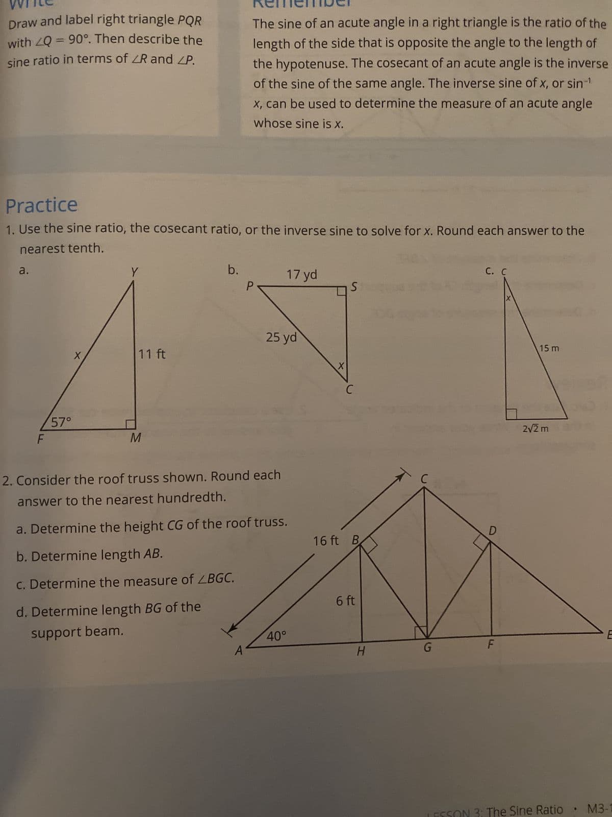 Draw and label right triangle PQR
with LQ = 90°. Then describe the
sine ratio in terms of ZR and ZP.
Practice
1. Use the sine ratio, the cosecant ratio, or the inverse sine to solve for x. Round each answer to the
nearest tenth.
a.
57°
X
Y
11 ft
M
The sine of an acute angle in a right triangle is the ratio of the
length of the side that is opposite the angle to the length of
the hypotenuse. The cosecant of an acute angle is the inverse
of the sine of the same angle. The inverse sine of x, or sin-¹
x, can be used to determine the measure of an acute angle
whose sine is x.
b.
d. Determine length BG of the
support beam.
2. Consider the roof truss shown. Round each
answer to the nearest hundredth.
17 yd
25 yd
a. Determine the height CG of the roof truss.
b. Determine length AB.
c. Determine the measure of LBGC.
40°
X
S
16 ft B
6 ft
H
DG
G
C. C
D
F
X
15 m
2√2 m
20
E
LESSON 3: The Sine Ratio M3-1
•