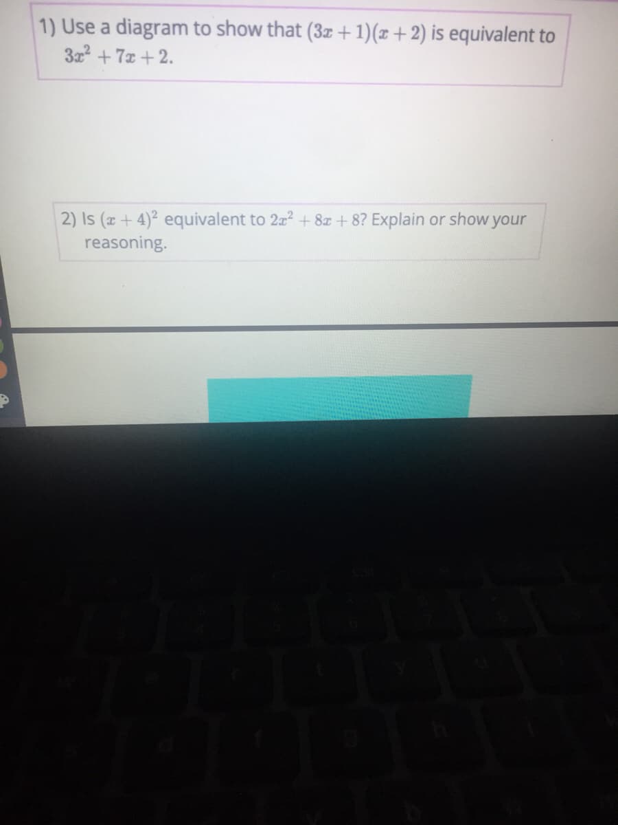 1) Use a diagram to show that (3z +1)(x+2) is equivalent to
3x + 7x +2.
2) Is (x+4)2 equivalent to 2a? + 8z + 8? Explain or show your
reasoning.
