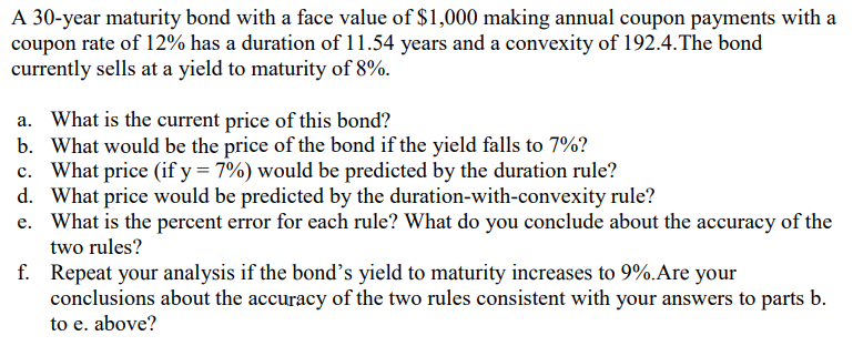 A 30-year maturity bond with a face value of $1,000 making annual coupon payments with a
coupon rate of 12% has a duration of 11.54 years and a convexity of 192.4. The bond
currently sells at a yield to maturity of 8%.
a. What is the current price of this bond?
b. What would be the price of the bond if the yield falls to 7%?
What price (if y = 7%) would be predicted by the duration rule?
d. What price would be predicted by the duration-with-convexity rule?
e. What is the percent error for each rule? What do you conclude about the accuracy of the
two rules?
f. Repeat your analysis if the bond's yield to maturity increases to 9%. Are your
conclusions about the accuracy of the two rules consistent with your answers to parts b.
to e. above?