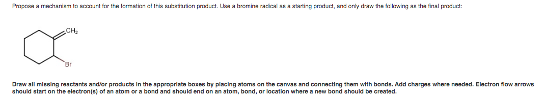 Propose a mechanism to account for the formation of this substitution product. Use a bromine radical as a starting product, and only draw the following as the final product:
CH₂
'Br
Draw all missing reactants and/or products in the appropriate boxes by placing atoms on the canvas and connecting them with bonds. Add charges where needed. Electron flow arrows
should start on the electron(s) of an atom or a bond and should end on an atom, bond, or location where a new bond should be created.