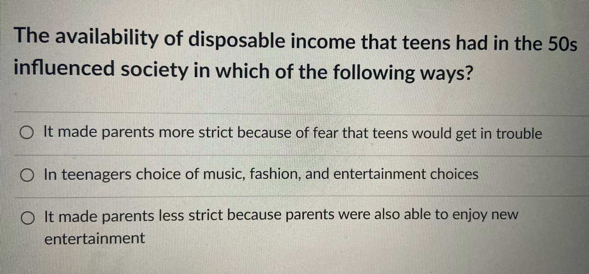 The availability of disposable income that teens had in the 50s
influenced society in which of the following ways?
O It made parents more strict because of fear that teens would get in trouble
O In teenagers choice of music, fashion, and entertainment choices
O It made parents less strict because parents were also able to enjoy new
entertainment
