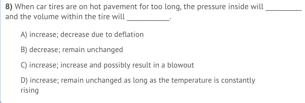 8) When car tires are on hot pavement for too long, the pressure inside will
and the volume within the tire will
A) increase; decrease due to deflation
B) decrease; remain unchanged
C) increase; increase and possibly result in a blowout
D) increase; remain unchanged as long as the temperature is constantly
rising
