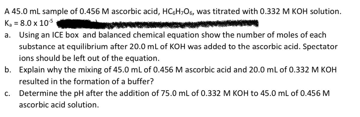 A 45.0 ml sample of 0.456 M ascorbic acid, HC6H;O6, was titrated with 0.332 M KOH solution.
Ka = 8.0 x 10s
a. Using an ICE box and balanced chemical equation show the number of moles of each
substance at equilibrium after 20.0 mL of KOH was added to the ascorbic acid. Spectator
ions should be left out of the equation.
b. Explain why the mixing of 45.0 mL of 0.456 M ascorbic acid and 20.0 mL of 0.332 M KOH
resulted in the formation of a buffer?
C.
Determine the pH after the addition of 75.0 mL of 0.332 M KOH to 45.0 mL of 0.456 M
ascorbic acid solution.
