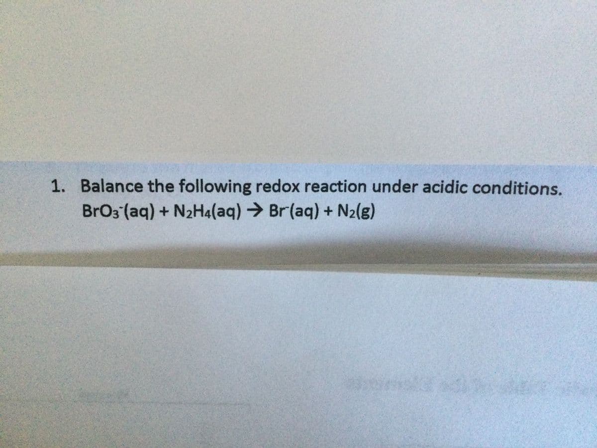 1. Balance the following redox reaction under acidic conditions.
BrO3 (aq) + N2H4(aq)→Br(aq) + N2(g)
