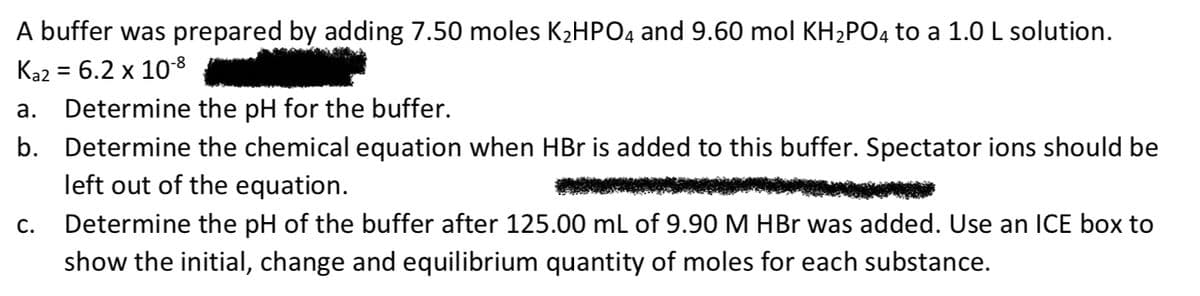 A buffer was prepared by adding 7.50 moles K2HPO4 and 9.60 mol KH2PO4 to a 1.0 L solution.
Ka2 = 6.2 x 108
а.
Determine the pH for the buffer.
b. Determine the chemical equation when HBr is added to this buffer. Spectator ions should be
left out of the equation.
С.
Determine the pH of the buffer after 125.00 mL of 9.90 M HBr was added. Use an ICE box to
show the initial, change and equilibrium quantity of moles for each substance.

