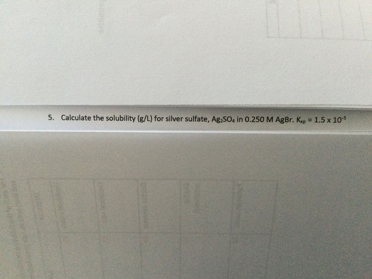 5. Calculate the solubility (g/L) for silver sulfate, Ag2SO4 in 0.250 M AgBr. Ksp = 1.5 x 10s
%3D
