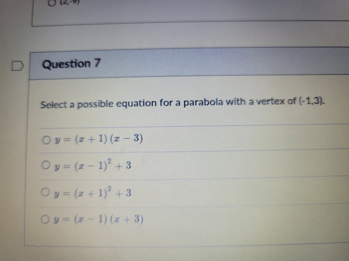 Question 7
Select a possible equation for a parabola wwith a vertex of (-1,3).
Oy = (z + 1) (1 - 3)
Oy= (z- 1)2 +3
Oy = (z + 1) +3
Oy= (z- 1) (z +3)
