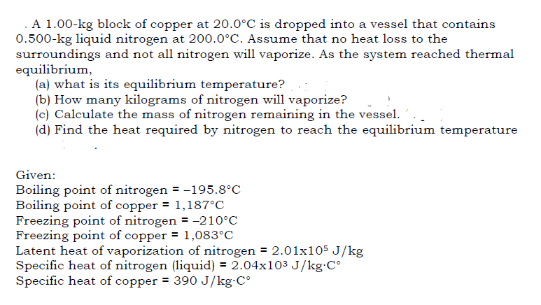 . A 1.00-kg block of copper at 20.0°C is dropped into a vessel that contains
0.500-kg liquid nitrogen at 200.0°C. Assume that no heat loss to the
surroundings and not all nitrogen will vaporize. As the system reached thermal
equilibrium,
(a) what is its equilibrium temperature?
(b) How many kilograms of nitrogen will vaporize?
(c) Calculate the mass of nitrogen remaining in the vessel.
(d) Find the heat required by nitrogen to reach the equilibrium temperature
Given:
Boiling point of nitrogen = -195.8°C
Boiling point of copper = 1,187°C
Freezing point of nitrogen = -210°C
Freezing point of copper = 1,083°C
Latent heat of vaporization of nitrogen = 2.01x105 J/kg
Specific heat of nitrogen (liquid) = 2.04x103 J/kg•C°
Specific heat of copper = 390 J/kg C°
%3D
