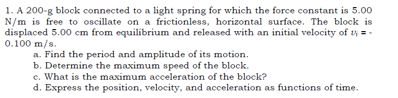 1. A 200-g block connected to a light spring for which the force constant is 5.00
N/m is free to oscillate on a frictionless, horizontal surface. The block is
displaced 5.00 cm from equilibrium and released with an initial velocity of vị = -
0.100 m/s.
a. Find the period and amplitude of its motion.
b. Determine the maximum speed of the block.
c. What is the maximum acceleration of the block?
d. Express the position, velocity, and acceleration as functions of time.
