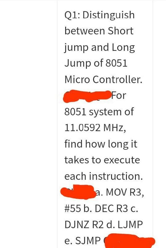 Q1: Distinguish
between Short
jump and Long
Jump of 8051
Micro Controller.
For
8051 system of
11.0592 MHz,
find how long it
takes to execute
each instruction.
a. MOV R3,
# 55 b. DEC R3 c.
DJNZ R2 d. LJMP
e. SJMP