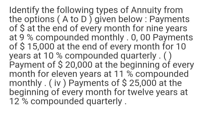 Identify the following types of Annuity from
the options ( A to D) given below : Payments
of $ at the end of every month for nine years
at 9 % compounded monthly . 0, 00 Payments
of $ 15,000 at the end of every month for 10
years at 10 % compounded quarterly . ()
Payment of $ 20,000 at the beginning of every
month for eleven years at 11 % compounded
monthly . ( iv ) Payments of $ 25,000 at the
beginning of every month for twelve years at
12 % compounded quarterly.
