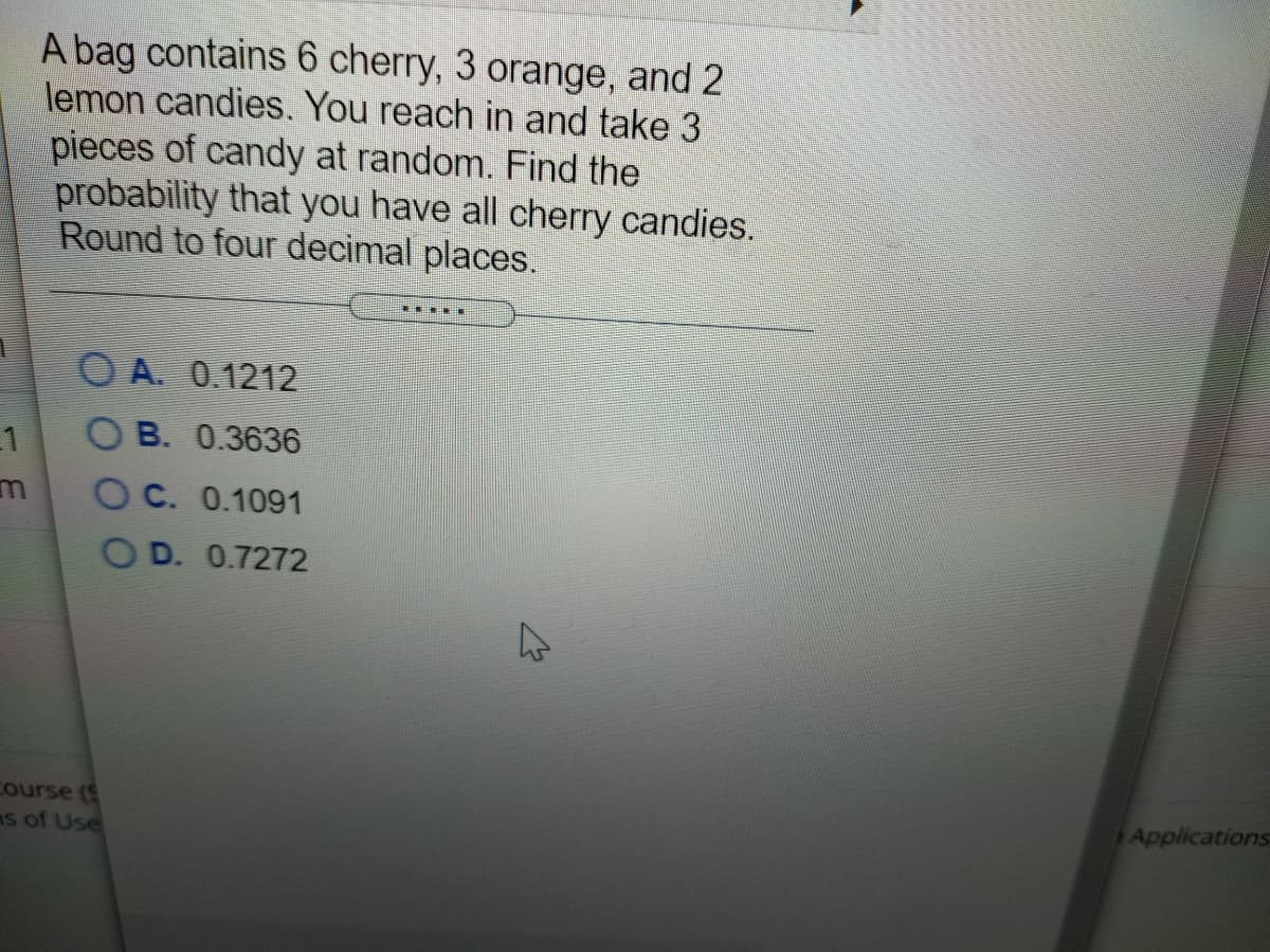 A bag contains 6 cherry, 3 orange, and 2
lemon candies. You reach in and take 3
pieces of candy at random. Find the
probability that you have all cherry candies.
Round to four decimal places.
O A. 0.1212
B. 0.3636
1
O C. 0.1091
O D. 0.7272
Course (S
as of Use
Applications
