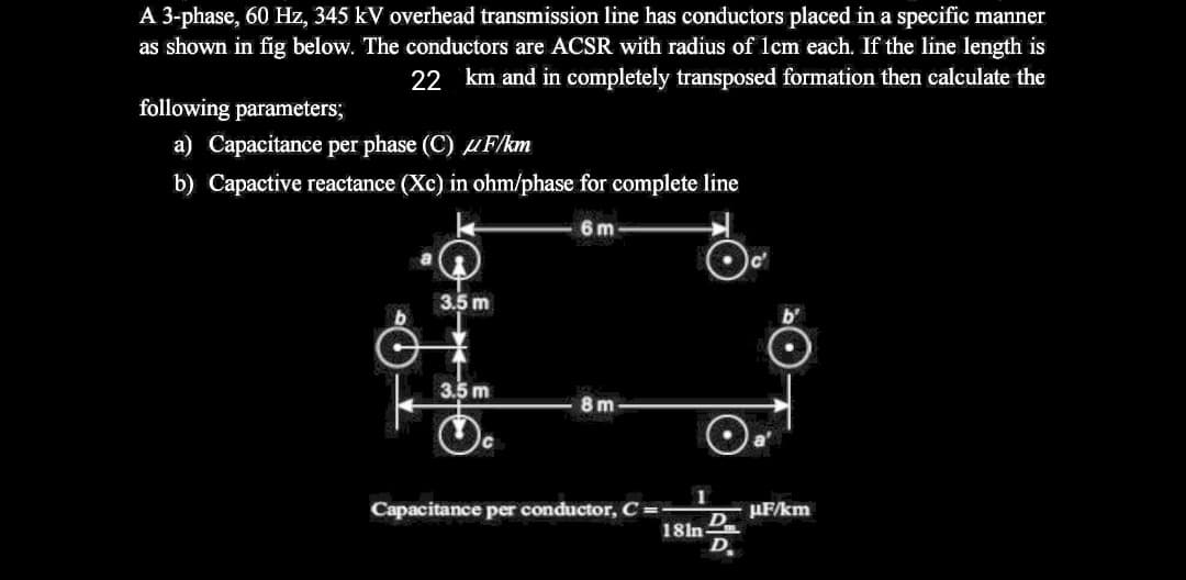 A 3-phase, 60 Hz, 345 kV overhead transmission line has conductors placed in a specific manner
as shown in fig below. The conductors are ACSR with radius of lcm each. If the line length is
22 km and in completely transposed formation then calculate the
following parameters;
a) Capacitance per phase (C) uF/km
b) Capactive reactance (Xc) in ohm/phase for complete line
6m
3.5 m
3.5 m
8m
1
Capacitance per conductor, C =
µF/km
D
18ln
D
