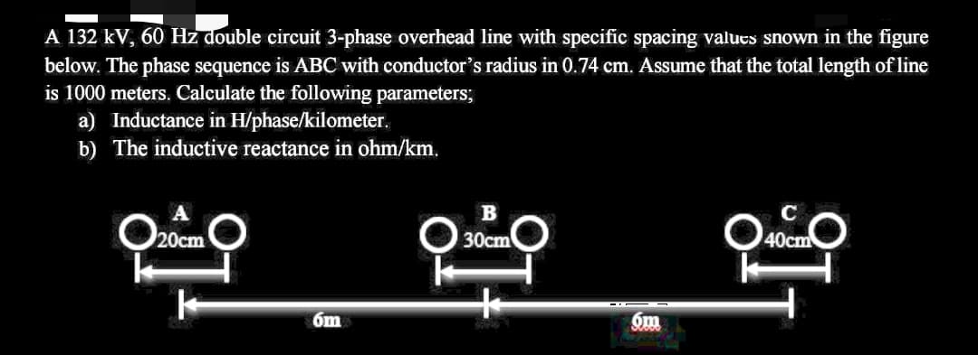 A 132 kV, 60 Hz double circuit 3-phase overhead line with specific spacing valucs shown in the figure
below. The phase sequence is ABC with conductor's radius in 0.74 cm. Assume that the total length of line
is 1000 meters. Calculate the following parameters;
a) Inductance in H/phase/kilometer.
b) The inductive reactance in ohm/km.
A
B
C
O20cm
O 30cm
40cm
6m
6m

