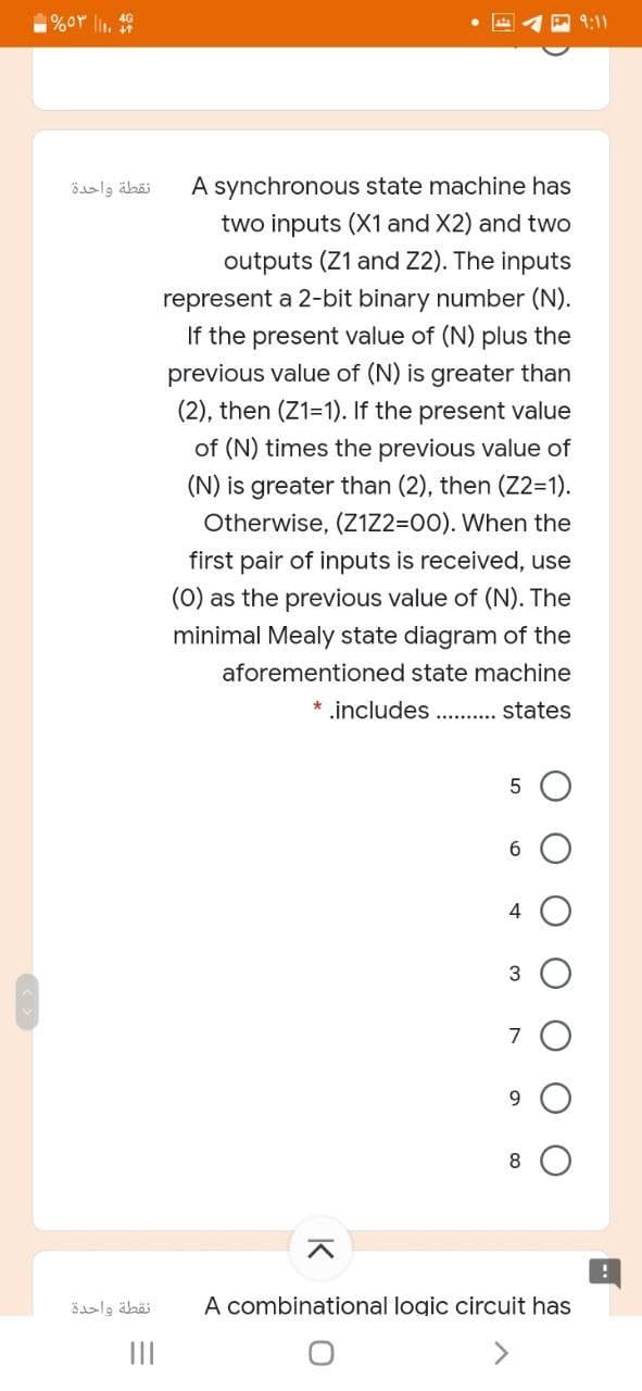 %or l1.
9:11
نقطة واحدة
A synchronous state machine has
two inputs (X1 and X2) and two
outputs (Z1 and Z2). The inputs
represent a 2-bit binary number (N).
If the present value of (N) plus the
previous value of (N) is greater than
(2), then (Z1=1). If the present value
of (N) times the previous value of
(N) is greater than (2), then (Z2=1).
Otherwise, (Z1Z2=00). When the
first pair of inputs is received, use
(0) as the previous value of (N). The
minimal Mealy state diagram of the
aforementioned state machine
* includes. . states
4
7
9.
نقطة واحدة
A combinational logic circuit has
II
