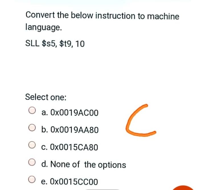 Convert the below instruction to machine
language.
SLL $$5, $t9, 10
Select one:
a. O×0019AC00
b. 0X0019AA80
c. OX0015CA80
d. None of the options
e. OX0015CC00
