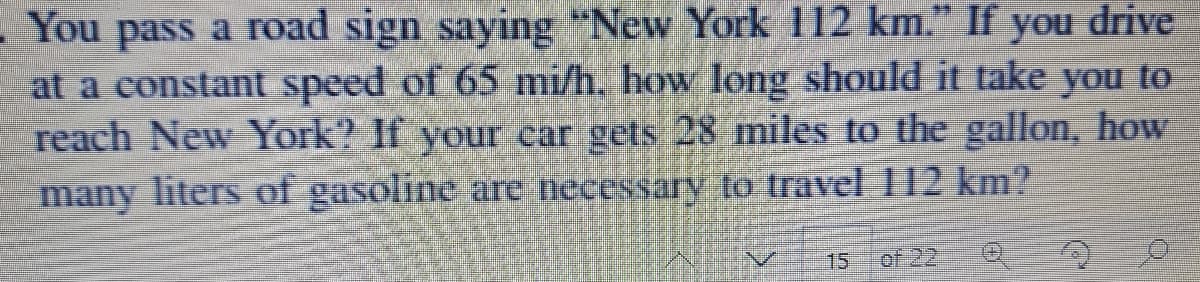 You pass a road sign saying "New York 112 km." If drive
at a constant speed of 65 mi/h. how long should it take you to
reach New York? If your car gets 28 miles to the gallon, how
many liters of gasoline are necessary to travel 112 km?
you
15
of 22

