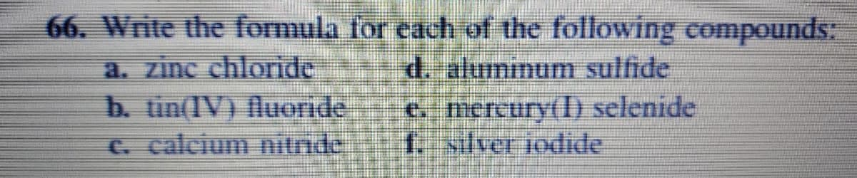 66. Write the formula for each of the following compounds:
a. zinc chloride
b. tin(IV) fluoride
C. calcium nitride
d. aluminum sulfide
e. mercury(I) selenide
f. silver iodide
