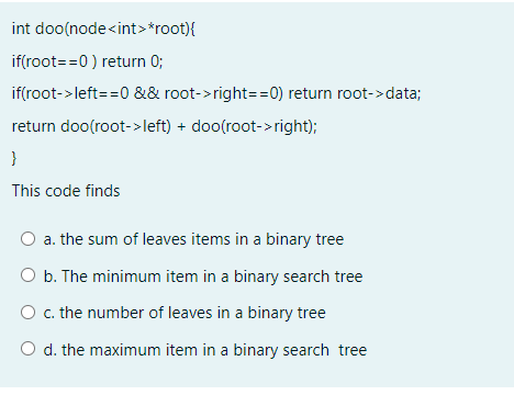 int doo(node<int>*root){
if(root==0 ) return 0;
if(root->left==0 && root->right==0) return root->data;
return doo(root->left) + doo(root->right);
}
This code finds
O a. the sum of leaves items in a binary tree
O b. The minimum item in a binary search tree
O c. the number of leaves in a binary tree
O d. the maximum item in a binary search tree
