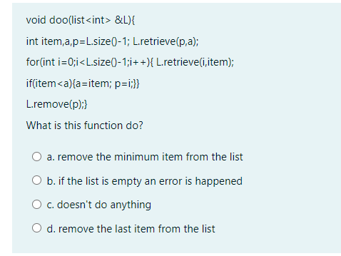 void doo(list<int> &L){
int item,a,p=L.size()-1; L.retrieve(p,a);
for(int i=0;i<L.size()-1;i++){ L.retrieve(i,item);
if(item<a){a=item; p=i;}}
L.remove(p);}
What is this function do?
a. remove the minimum item from the list
O b. if the list is empty an error is happened
O c. doesn't do anything
O d. remove the last item from the list
