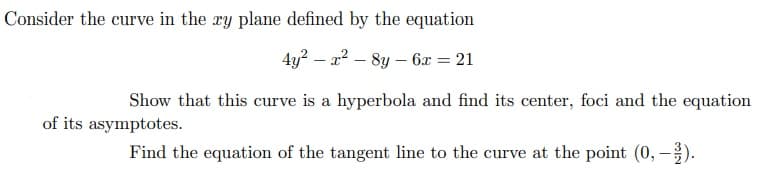 Consider the curve in the xy plane defined by the equation
4y? – a2 – 8y – 6x = 21
Show that this curve is a hyperbola and find its center, foci and the equation
of its asymptotes.
Find the equation of the tangent line to the curve at the point (0, -).
