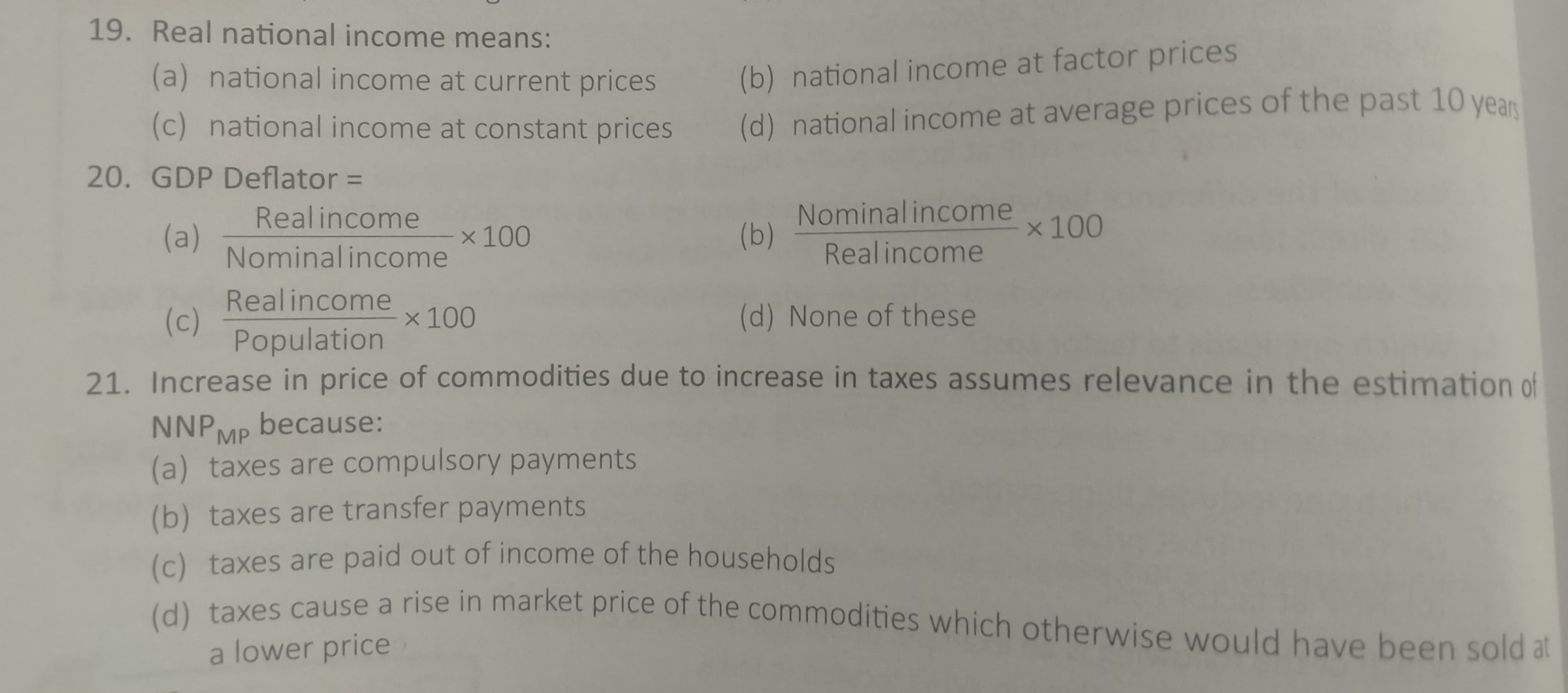 19. Real national income means:
(a) national income at current prices
(b) national income at factor prices
(c) national income at constant prices
(d) national income at average prices of the past 10 year
20. GDP Deflator =
Nominal income
(b)
Realincome
x 100
(a)
Nominal income
x 100
Realincome
Realincome
(c)
Population
x 100
(d) None of these
21. Increase in price of commodities due to increase in taxes assumes relevance in the estimation of
NNPMP because:
(a) taxes are compulsory payments
(b) taxes are transfer payments
(c) taxes are paid out of income of the households
ves cause a rise in market price of the commodities which otherwise would have been sold at
a lower price
