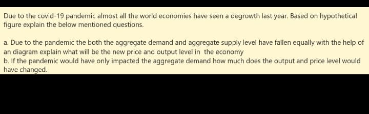 Due to the covid-19 pandemic almost all the world economies have seen a degrowth last year. Based on hypothetical
figure explain the below mentioned questions.
a. Due to the pandemic the both the aggregate demand and aggregate supply level have fallen equally with the help of
an diagram explain what will be the new price and output level in the economy
b. If the pandemic would have only impacted the aggregate demand how much does the output and price level would
have changed.
