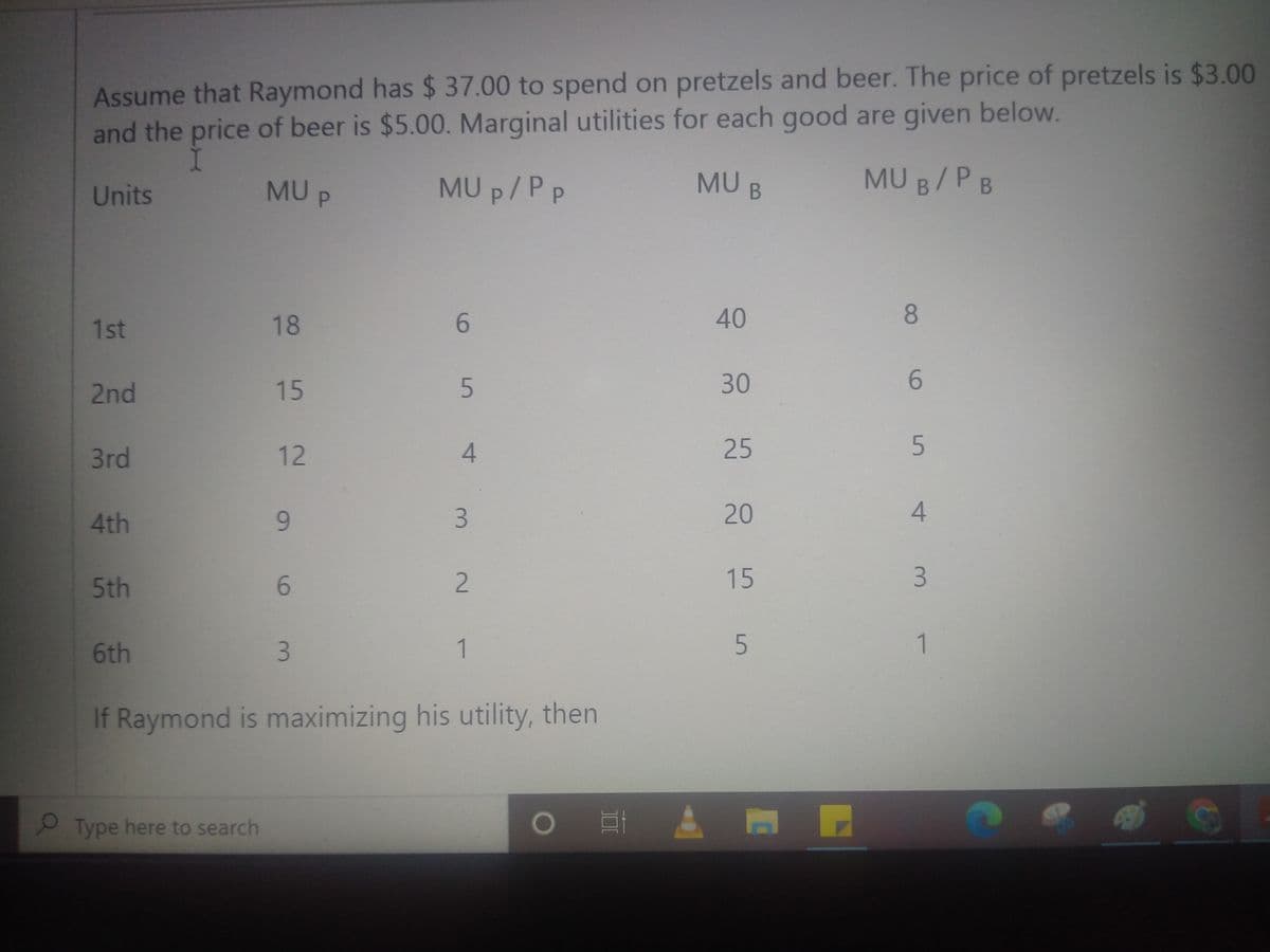Assume that Raymond has $ 37.00 to spend on pretzels and beer. The price of pretzels is $3.00
and the price of beer is $5.00. Marginal utilities for each good are given below.
MU P
MU p/P p
MU B
MU B/PB
Units
1st
18
6.
40
2nd
15
30
6.
3rd
12
25
4th
20
5th
6.
2.
15
6th
1
1.
If Raymond is maximizing his utility, then
Type here to search
5 4
3.
3.
