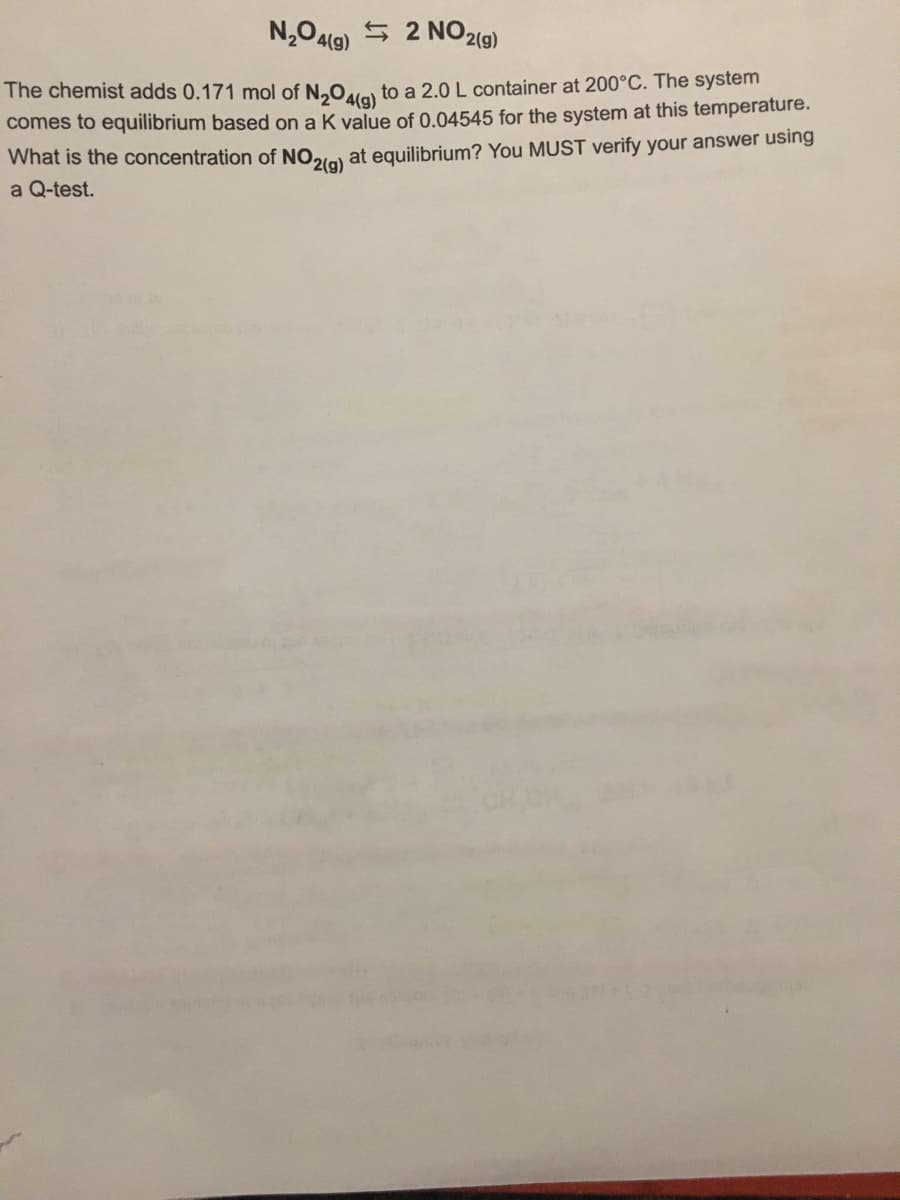 N,O4l9) 5 2 NO219)
The chemist adds 0.171 mol of N,O,es to a 2.0 L container at 200°C. The system
comes to equilibrium based on a K value of 0.04545 for the system at this temperature.
What is the concentration of NO2le) at equilibrium? You MUST verify your answer using
a Q-test.
