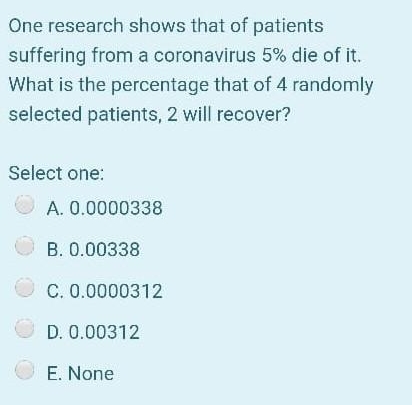One research shows that of patients
suffering from a coronavirus 5% die of it.
What is the percentage that of 4 randomly
selected patients, 2 will recover?
Select one:
A. 0.0000338
B. 0.00338
C. 0.0000312
D. 0.00312
E. None
