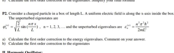 P2. Consider a charged particle in a box of length L. A uniform electric field is along the x-axis inside the box.
The unperturbed eigenstates are
-), n-1, 2, 3, ... and the unperturbed eigenvalues are "
sin
2mL
a) Calculate the first order correction to the energy eigenvalues. Comment on your answer.
b) Calculate the first order correction to the eigenstates
IL Harmonic Oscillator:
